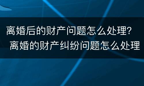 离婚后的财产问题怎么处理？ 离婚的财产纠纷问题怎么处理