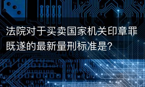 法院对于买卖国家机关印章罪既遂的最新量刑标准是？