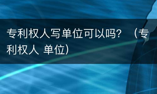 专利权人写单位可以吗？（专利权人 单位）