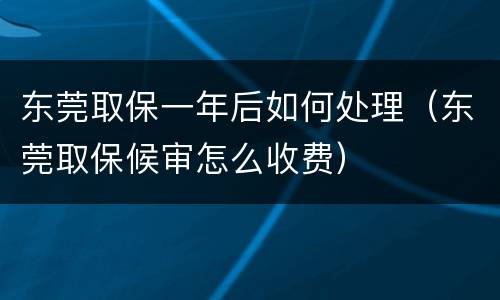 东莞取保一年后如何处理（东莞取保候审怎么收费）