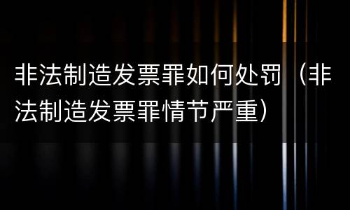 非法制造发票罪如何处罚（非法制造发票罪情节严重）