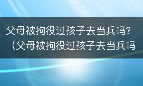 父母被拘役过孩子去当兵吗？（父母被拘役过孩子去当兵吗知乎）