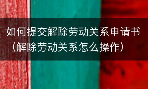 如何提交解除劳动关系申请书（解除劳动关系怎么操作）