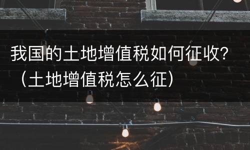 我国的土地增值税如何征收？（土地增值税怎么征）