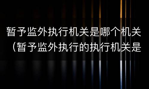 暂予监外执行机关是哪个机关（暂予监外执行的执行机关是哪里）
