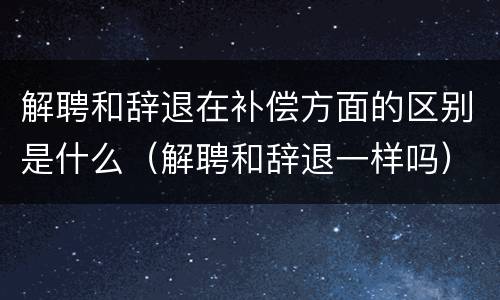 解聘和辞退在补偿方面的区别是什么（解聘和辞退一样吗）