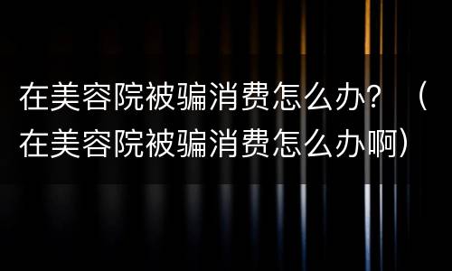 在美容院被骗消费怎么办？（在美容院被骗消费怎么办啊）