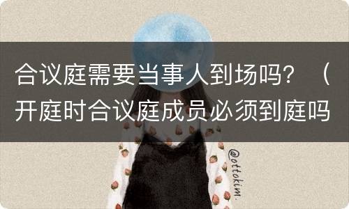 合议庭需要当事人到场吗？（开庭时合议庭成员必须到庭吗）