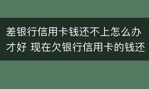 差银行信用卡钱还不上怎么办才好 现在欠银行信用卡的钱还不上怎么办呀