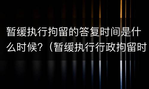 暂缓执行拘留的答复时间是什么时候?（暂缓执行行政拘留时间）