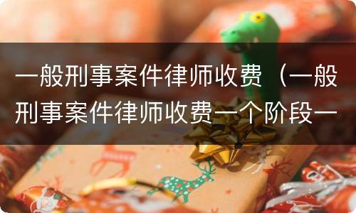 一般刑事案件律师收费（一般刑事案件律师收费一个阶段一万高吗）