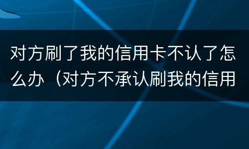 对方刷了我的信用卡不认了怎么办（对方不承认刷我的信用卡）