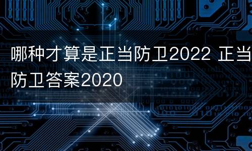 哪种才算是正当防卫2022 正当防卫答案2020
