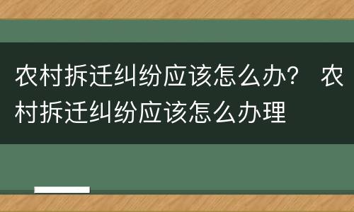 农村拆迁纠纷应该怎么办？ 农村拆迁纠纷应该怎么办理