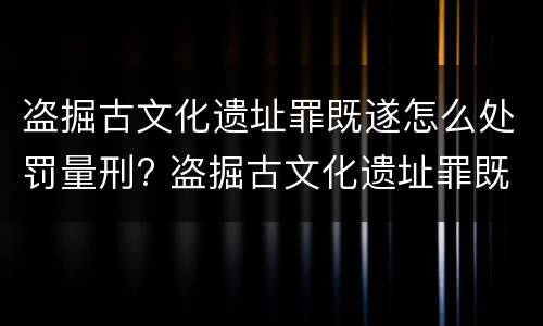 盗掘古文化遗址罪既遂怎么处罚量刑? 盗掘古文化遗址罪既遂怎么处罚量刑多少
