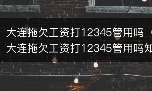 大连拖欠工资打12345管用吗（大连拖欠工资打12345管用吗知乎）