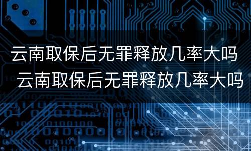 云南取保后无罪释放几率大吗 云南取保后无罪释放几率大吗知乎