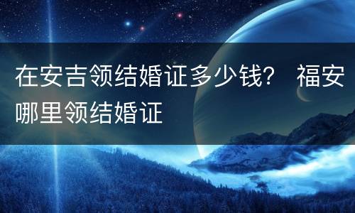 在安吉领结婚证多少钱？ 福安哪里领结婚证