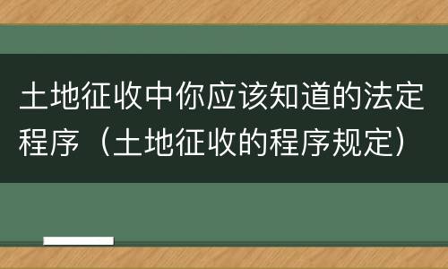 土地征收中你应该知道的法定程序（土地征收的程序规定）