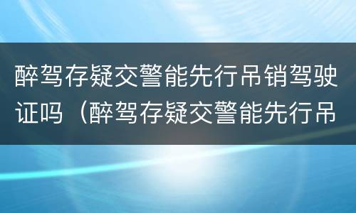 醉驾存疑交警能先行吊销驾驶证吗（醉驾存疑交警能先行吊销驾驶证吗怎么处理）