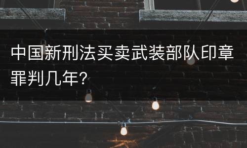 中国新刑法买卖武装部队印章罪判几年？