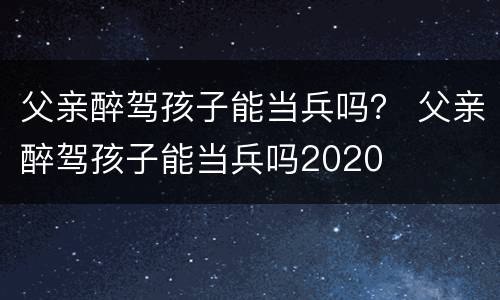 父亲醉驾孩子能当兵吗？ 父亲醉驾孩子能当兵吗2020