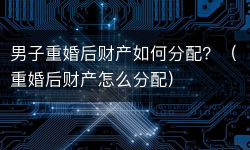 男子重婚后财产如何分配？（重婚后财产怎么分配）
