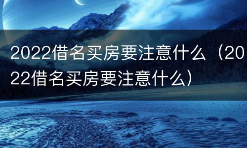 2022借名买房要注意什么（2022借名买房要注意什么）