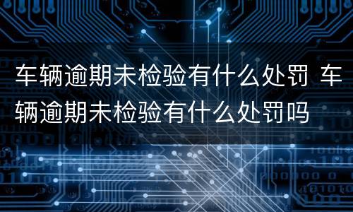 车辆逾期未检验有什么处罚 车辆逾期未检验有什么处罚吗