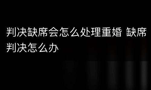 判决缺席会怎么处理重婚 缺席判决怎么办