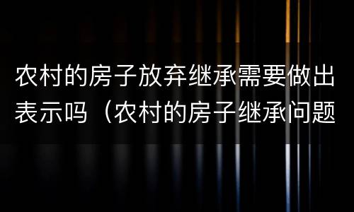 农村的房子放弃继承需要做出表示吗（农村的房子继承问题）