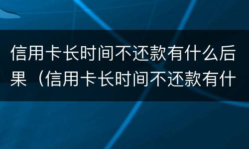 信用卡长时间不还款有什么后果（信用卡长时间不还款有什么后果吗）