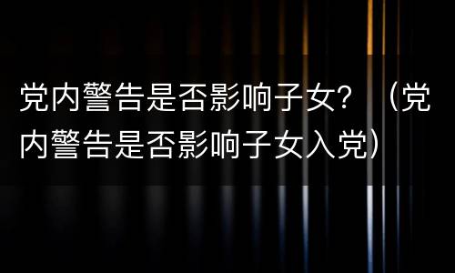 党内警告是否影响子女？（党内警告是否影响子女入党）