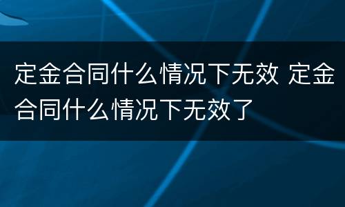 定金合同什么情况下无效 定金合同什么情况下无效了