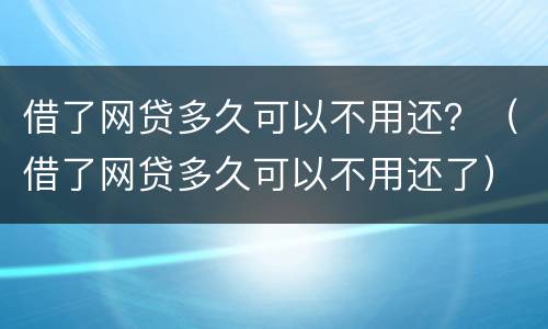 借了网贷多久可以不用还？（借了网贷多久可以不用还了）
