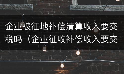 企业被征地补偿清算收入要交税吗（企业征收补偿收入要交税吗）
