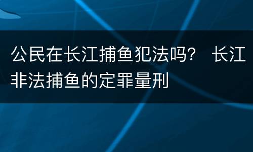 公民在长江捕鱼犯法吗？ 长江非法捕鱼的定罪量刑