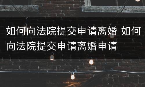 如何向法院提交申请离婚 如何向法院提交申请离婚申请