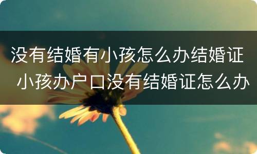 没有结婚有小孩怎么办结婚证 小孩办户口没有结婚证怎么办