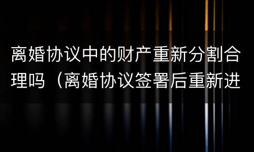 离婚协议中的财产重新分割合理吗（离婚协议签署后重新进行财产分割）