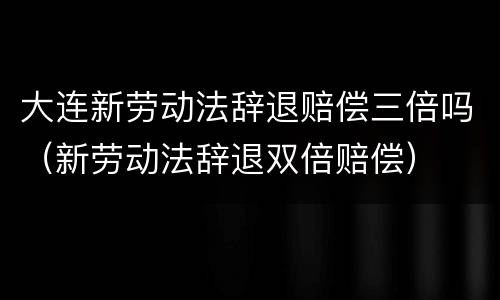 大连新劳动法辞退赔偿三倍吗（新劳动法辞退双倍赔偿）