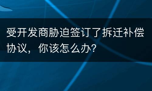 受开发商胁迫签订了拆迁补偿协议，你该怎么办？