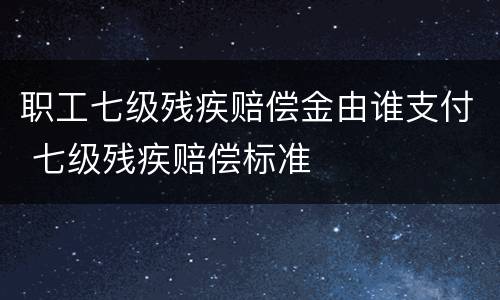 职工七级残疾赔偿金由谁支付 七级残疾赔偿标准