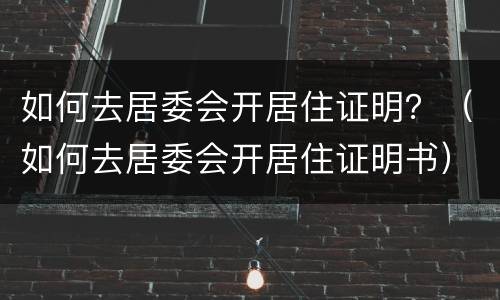 如何去居委会开居住证明？（如何去居委会开居住证明书）