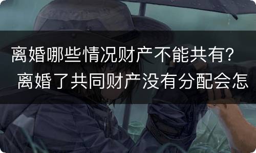 离婚哪些情况财产不能共有？ 离婚了共同财产没有分配会怎么样
