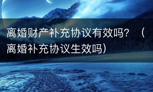 离婚财产补充协议有效吗？（离婚补充协议生效吗）