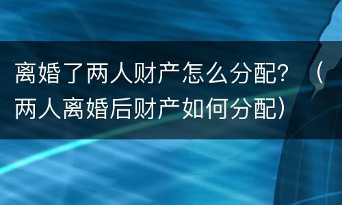 离婚了两人财产怎么分配？（两人离婚后财产如何分配）