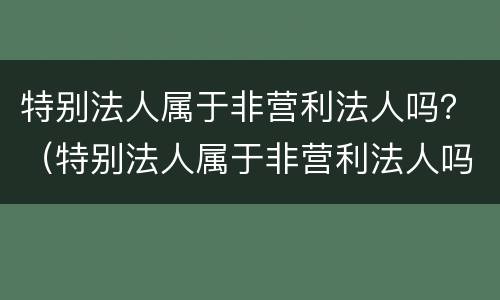 特别法人属于非营利法人吗？（特别法人属于非营利法人吗对吗）