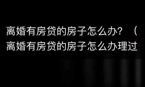 离婚有房贷的房子怎么办？（离婚有房贷的房子怎么办理过户）