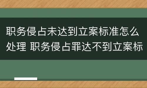 职务侵占未达到立案标准怎么处理 职务侵占罪达不到立案标准怎么办